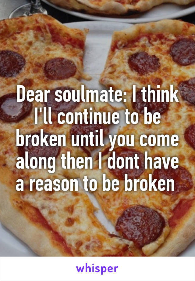 Dear soulmate: I think I'll continue to be broken until you come along then I dont have a reason to be broken 