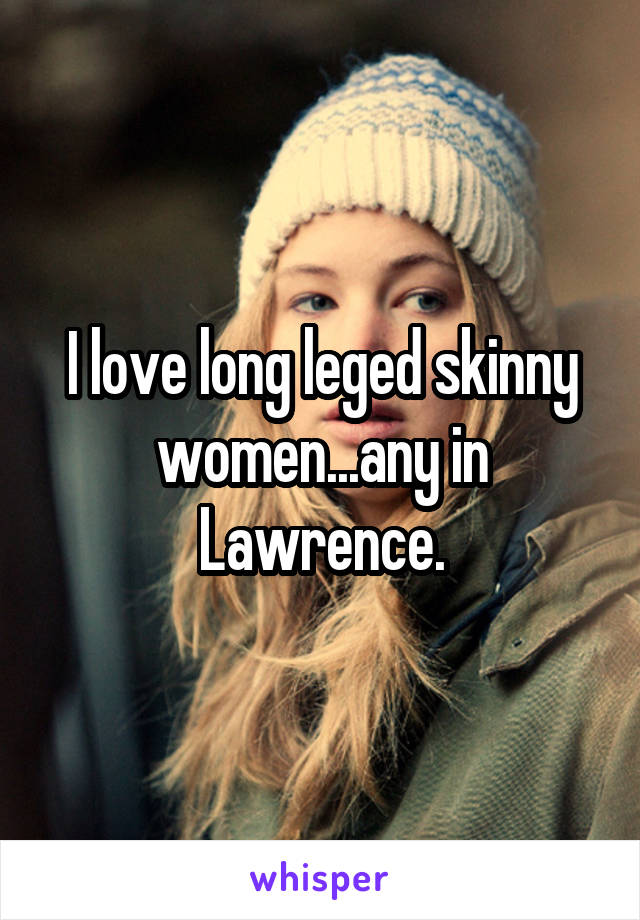 I love long leged skinny women...any in Lawrence.