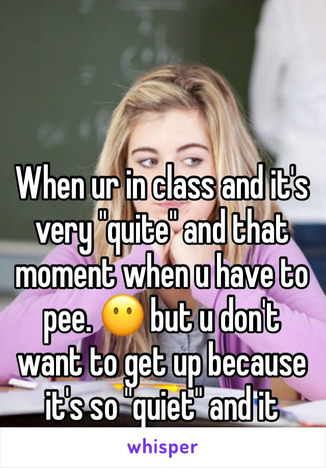 When ur in class and it's very "quite" and that moment when u have to pee. 😶 but u don't want to get up because it's so "quiet" and it would be werid 