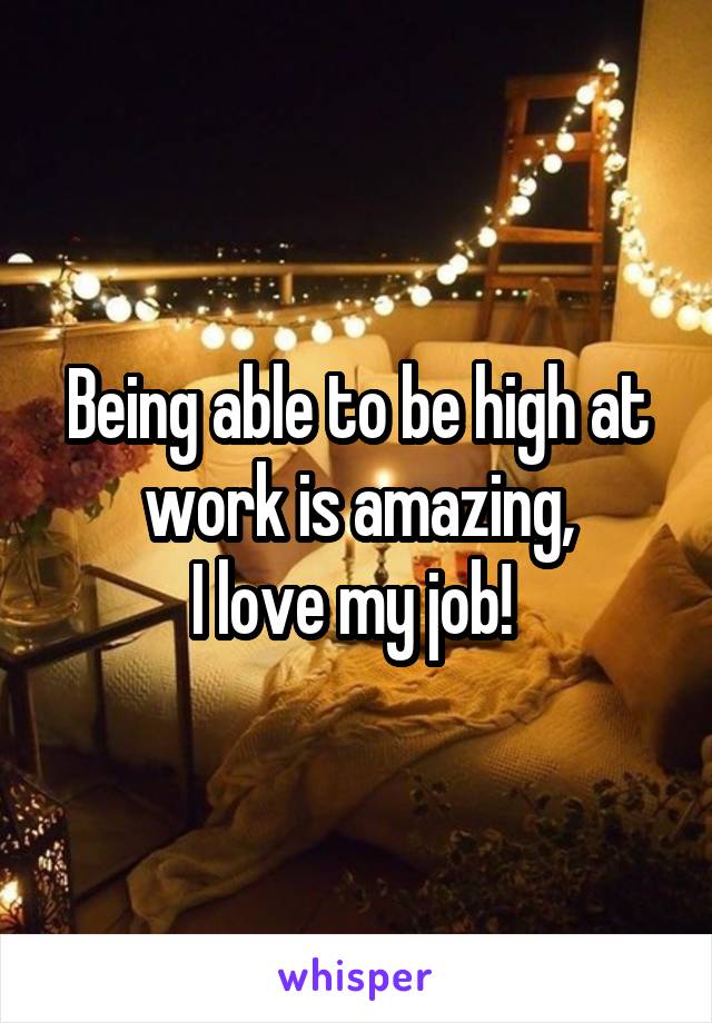 Being able to be high at work is amazing,
I love my job! 