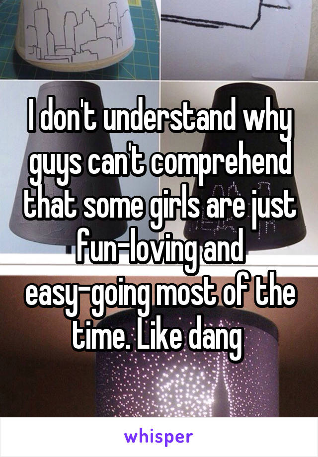 I don't understand why guys can't comprehend that some girls are just fun-loving and easy-going most of the time. Like dang 