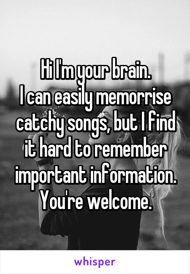 Hi I'm your brain.
I can easily memorrise catchy songs, but I find it hard to remember important information.
You're welcome.