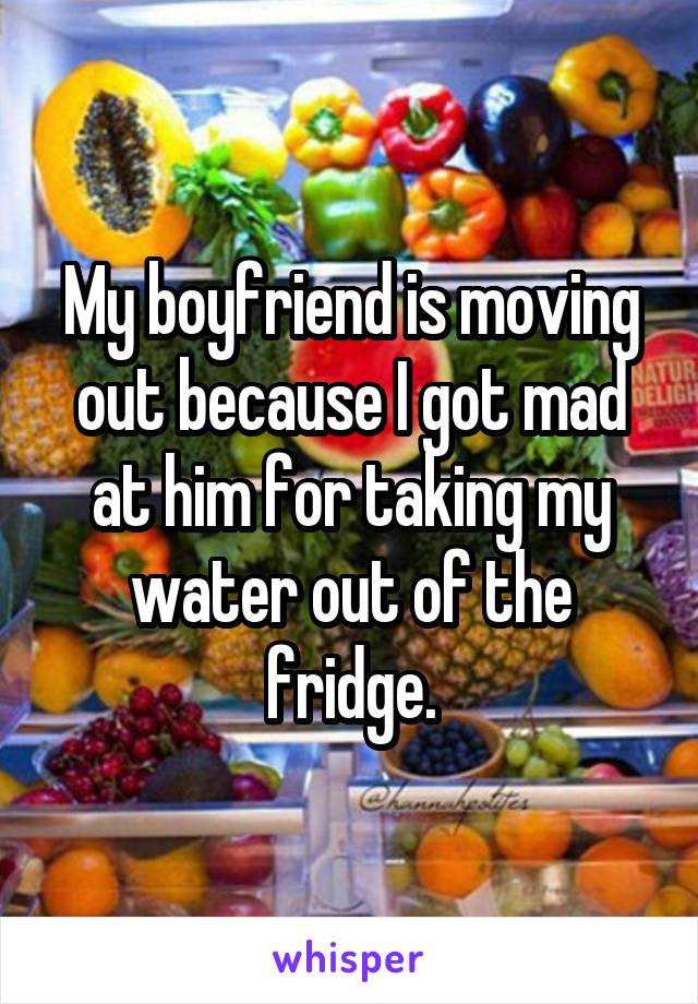 My boyfriend is moving out because I got mad at him for taking my water out of the fridge.