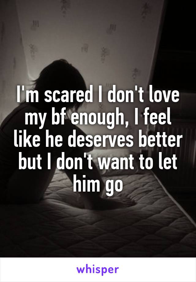 I'm scared I don't love my bf enough, I feel like he deserves better but I don't want to let him go