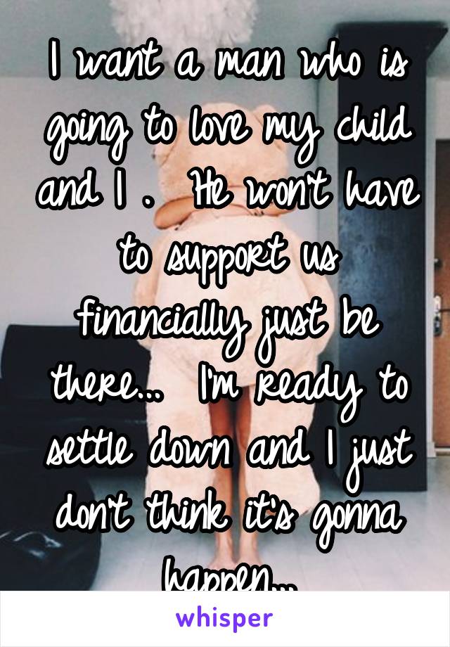 I want a man who is going to love my child and I .  He won't have to support us financially just be there...  I'm ready to settle down and I just don't think it's gonna happen...