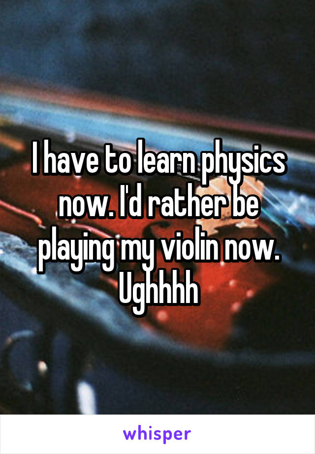 I have to learn physics now. I'd rather be playing my violin now. Ughhhh