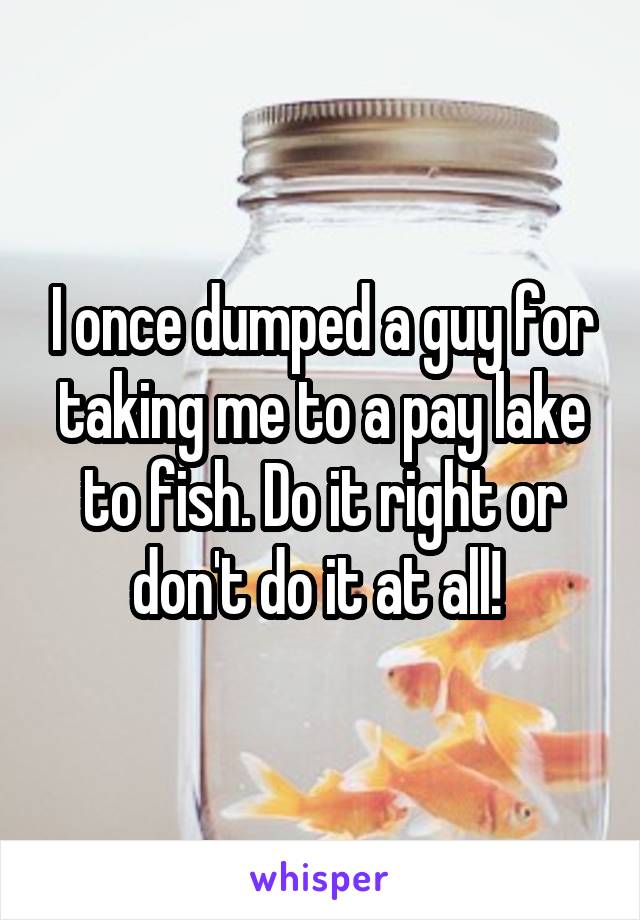 I once dumped a guy for taking me to a pay lake to fish. Do it right or don't do it at all! 