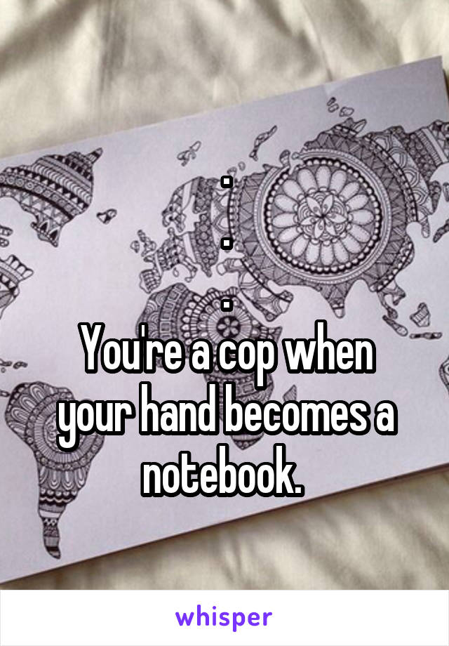 .
.
.
You're a cop when your hand becomes a notebook. 