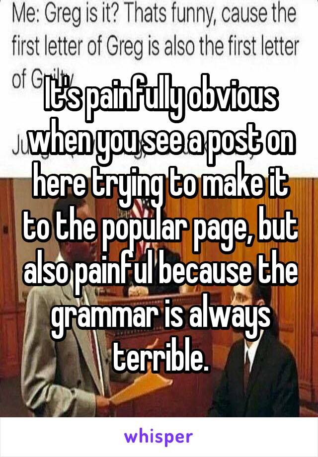 It's painfully obvious when you see a post on here trying to make it to the popular page, but also painful because the grammar is always terrible.