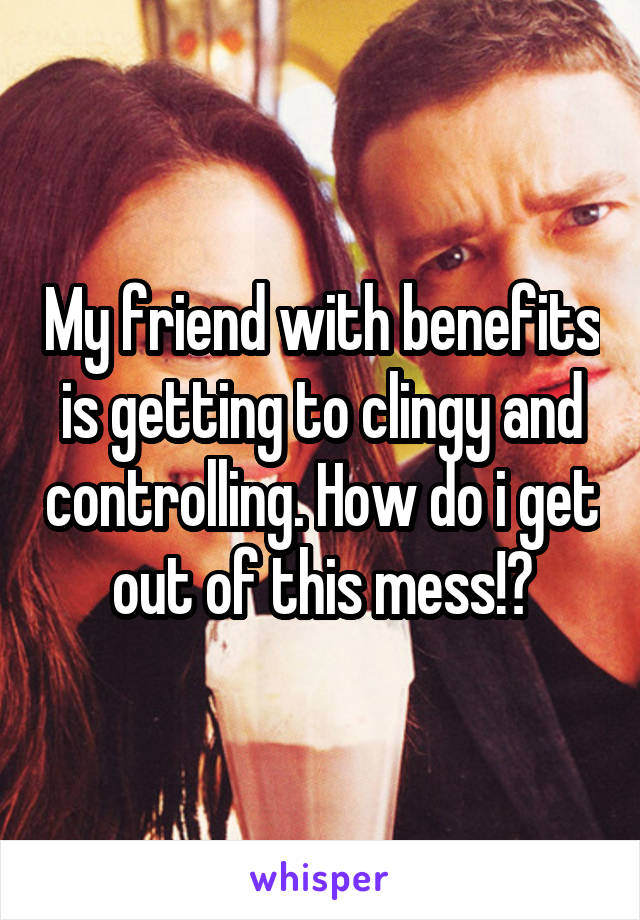 My friend with benefits is getting to clingy and controlling. How do i get out of this mess!?