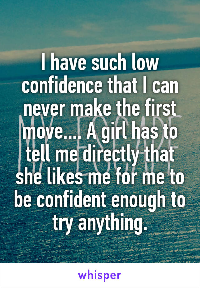 I have such low confidence that I can never make the first move.... A girl has to tell me directly that she likes me for me to be confident enough to try anything.