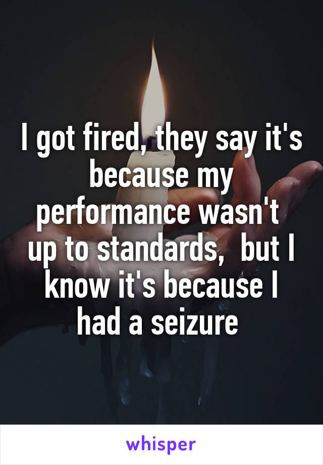 I got fired, they say it's because my performance wasn't  up to standards,  but I know it's because I had a seizure 