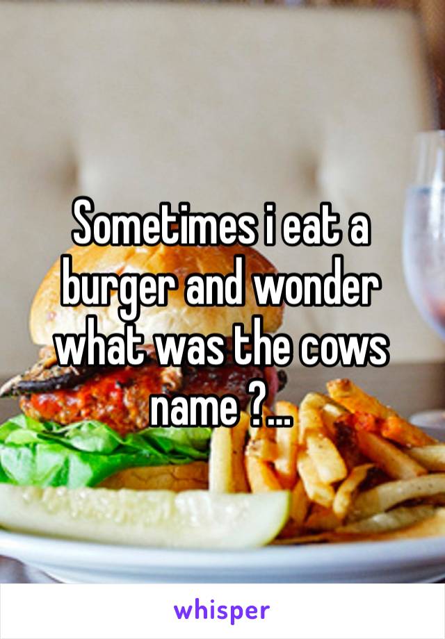 Sometimes i eat a burger and wonder what was the cows name ?…