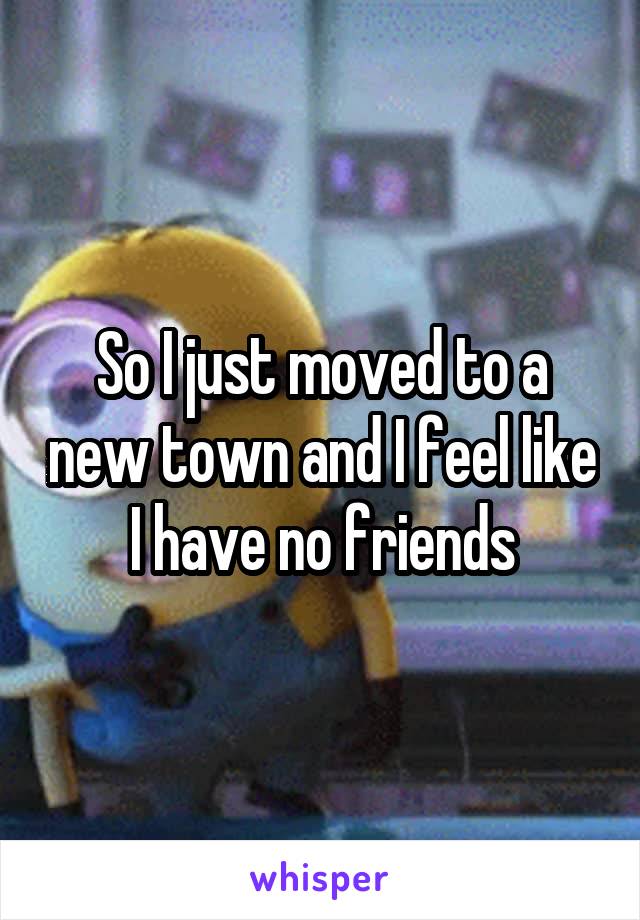 So I just moved to a new town and I feel like I have no friends