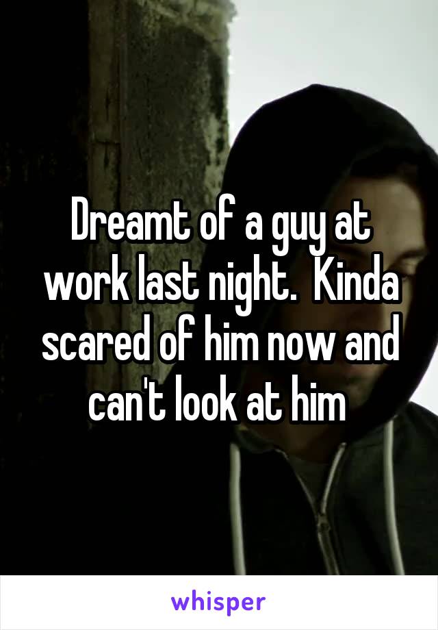 Dreamt of a guy at work last night.  Kinda scared of him now and can't look at him 