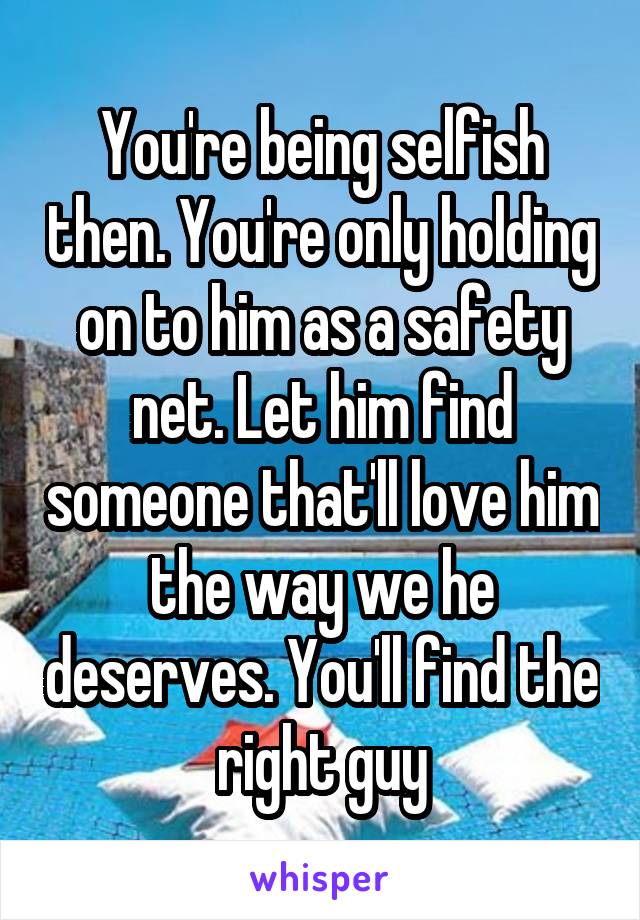 You're being selfish then. You're only holding on to him as a safety net. Let him find someone that'll love him the way we he deserves. You'll find the right guy