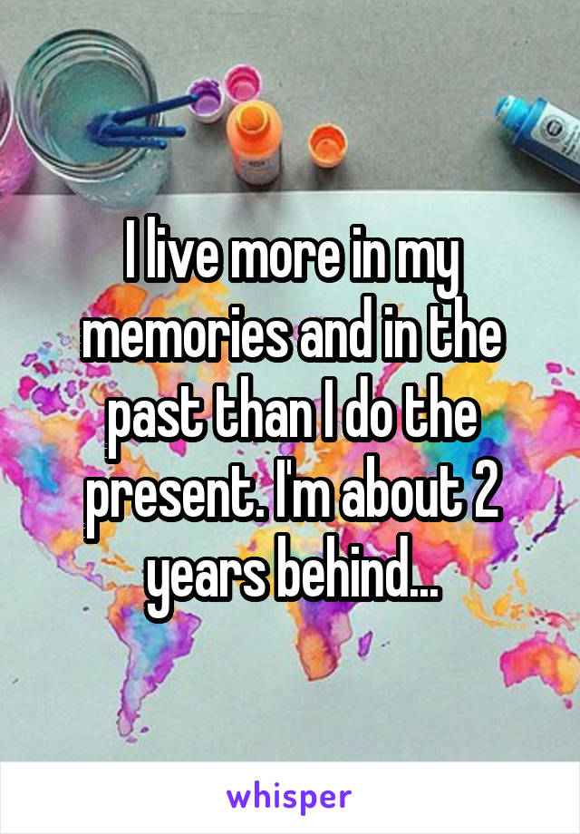 I live more in my memories and in the past than I do the present. I'm about 2 years behind...