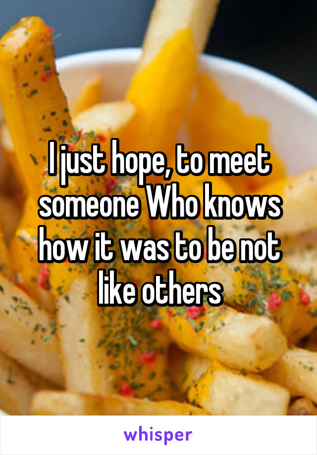 I just hope, to meet someone Who knows how it was to be not like others