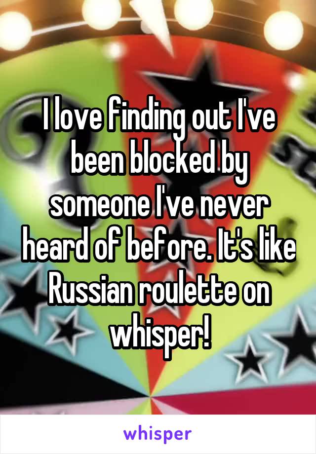 I love finding out I've been blocked by someone I've never heard of before. It's like Russian roulette on whisper!