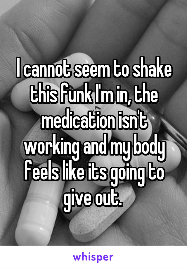 I cannot seem to shake this funk I'm in, the medication isn't working and my body feels like its going to give out. 