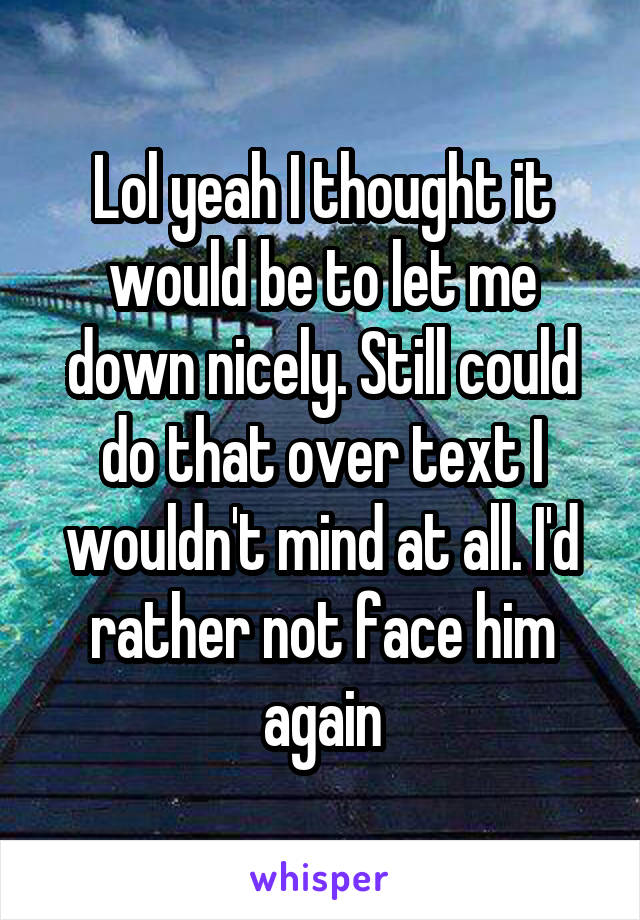 Lol yeah I thought it would be to let me down nicely. Still could do that over text I wouldn't mind at all. I'd rather not face him again