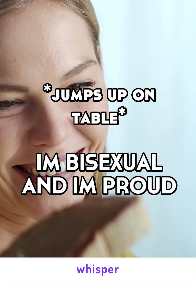 *jumps up on table*

IM BISEXUAL AND IM PROUD