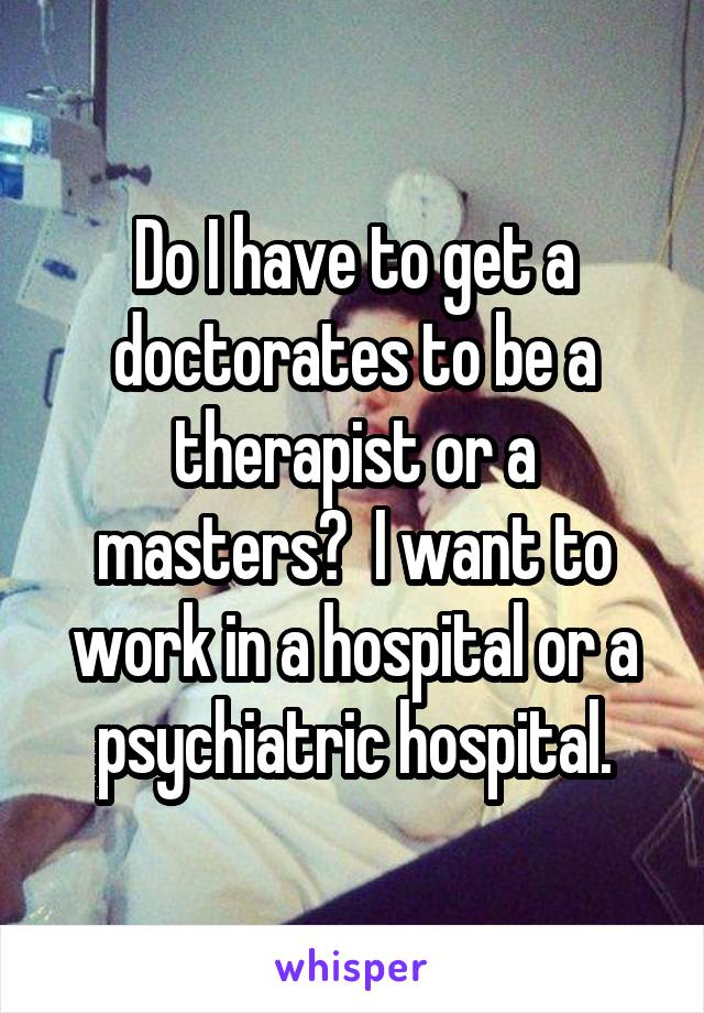 Do I have to get a doctorates to be a therapist or a masters?  I want to work in a hospital or a psychiatric hospital.