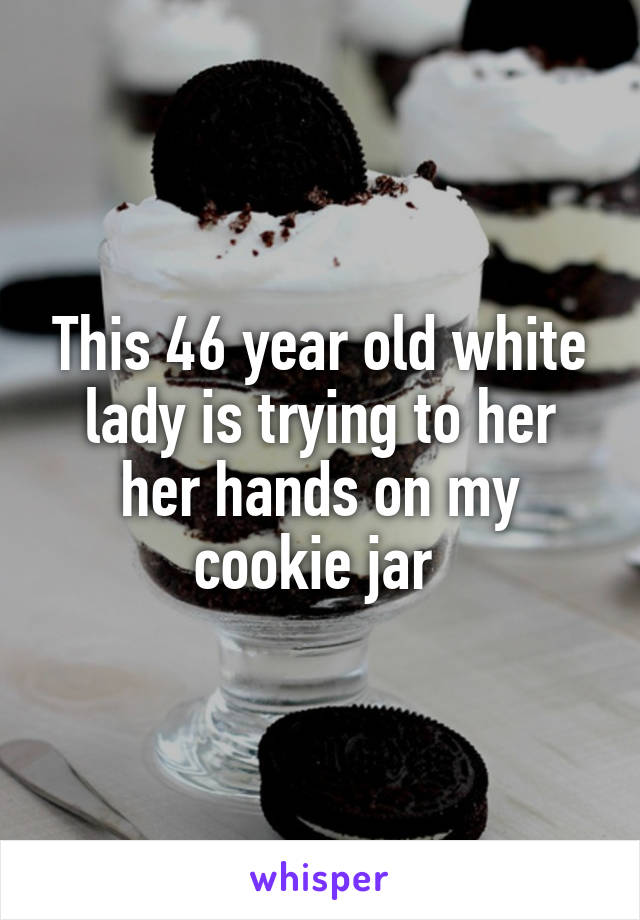 This 46 year old white lady is trying to her her hands on my cookie jar 