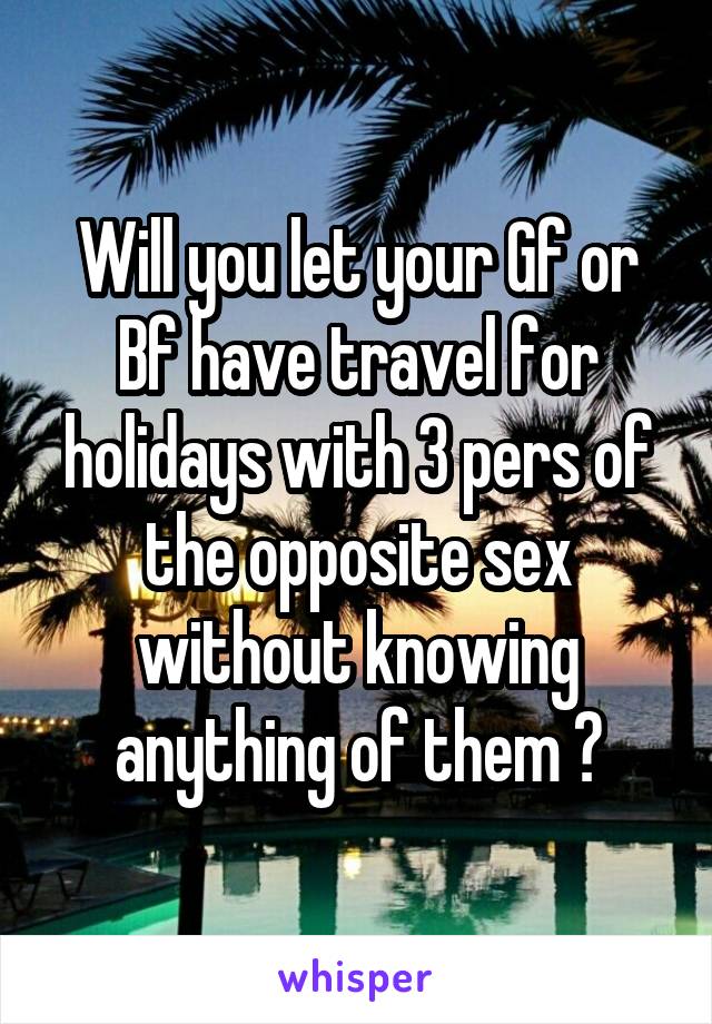 Will you let your Gf or Bf have travel for holidays with 3 pers of the opposite sex without knowing anything of them ?