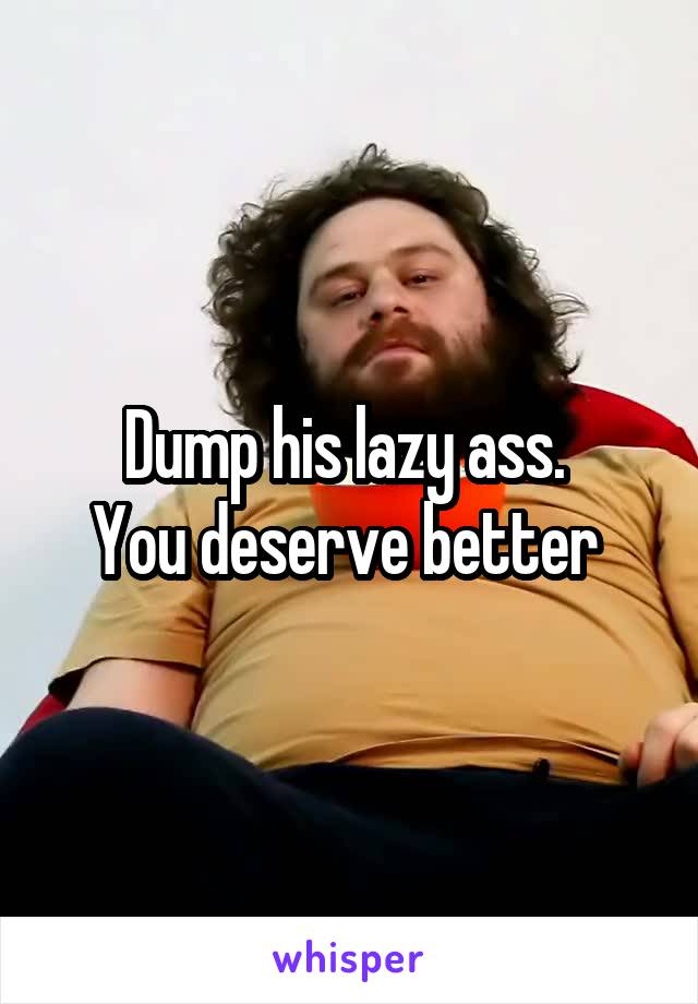 Dump his lazy ass. 
You deserve better 