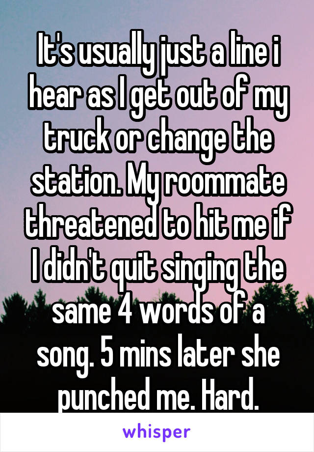 It's usually just a line i hear as I get out of my truck or change the station. My roommate threatened to hit me if I didn't quit singing the same 4 words of a song. 5 mins later she punched me. Hard.