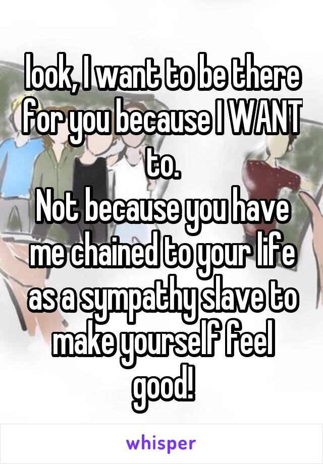 look, I want to be there for you because I WANT to.
Not because you have me chained to your life as a sympathy slave to make yourself feel good!