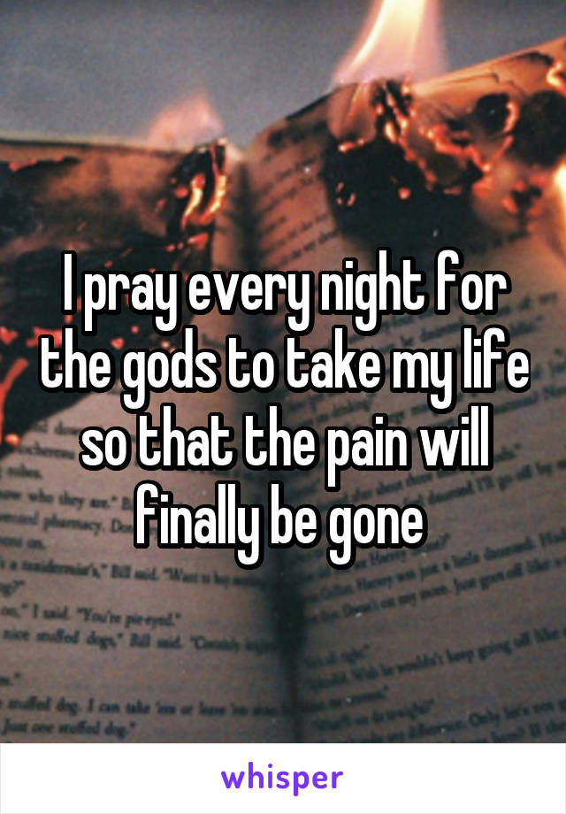 I pray every night for the gods to take my life so that the pain will finally be gone 