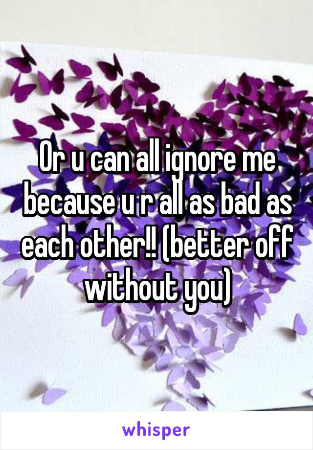 Or u can all ignore me because u r all as bad as each other!! (better off without you)