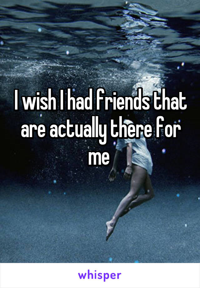 I wish I had friends that are actually there for me 
