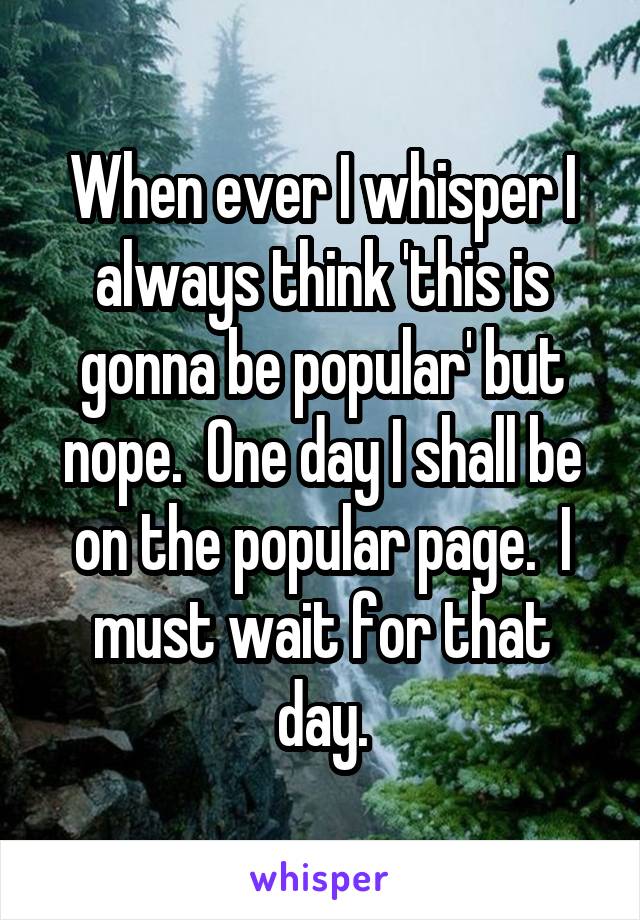 When ever I whisper I always think 'this is gonna be popular' but nope.  One day I shall be on the popular page.  I must wait for that day.