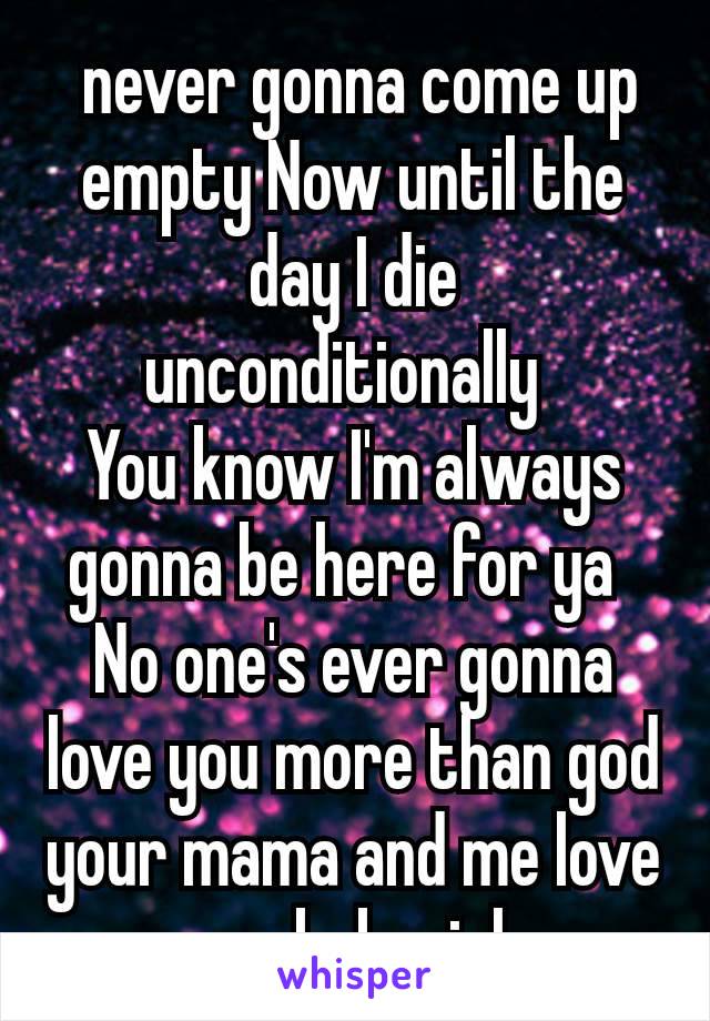  never gonna come up empty Now until the day I die unconditionally 
You know I'm always gonna be here for ya 
No one's ever gonna love you more than god your mama and me love you babygirl 