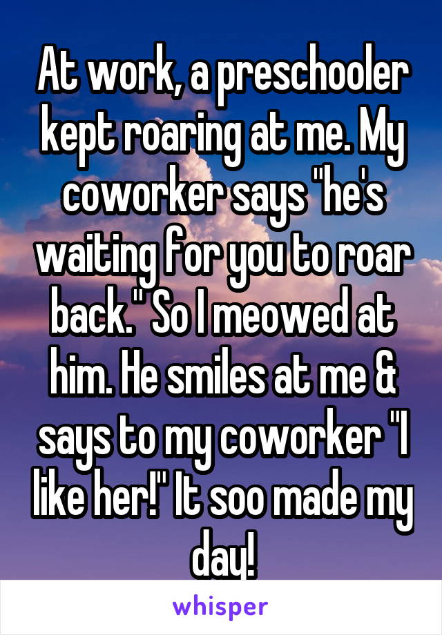 At work, a preschooler kept roaring at me. My coworker says "he's waiting for you to roar back." So I meowed at him. He smiles at me & says to my coworker "I like her!" It soo made my day!