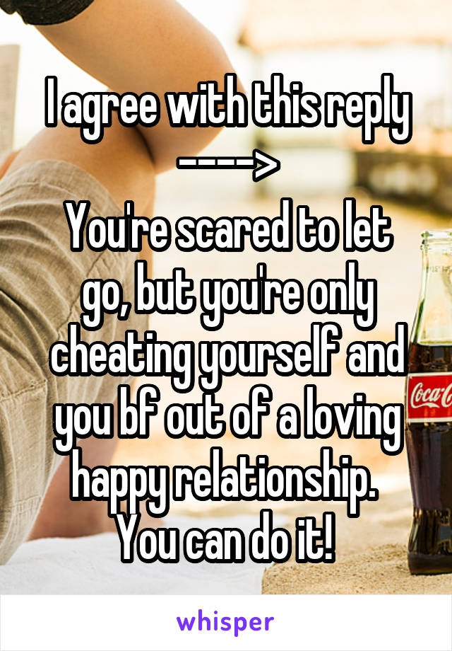 I agree with this reply ---->
You're scared to let go, but you're only cheating yourself and you bf out of a loving happy relationship. 
You can do it! 