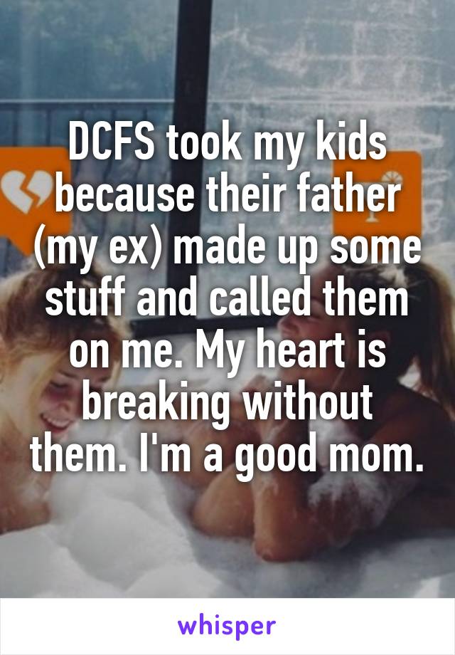 DCFS took my kids because their father (my ex) made up some stuff and called them on me. My heart is breaking without them. I'm a good mom. 