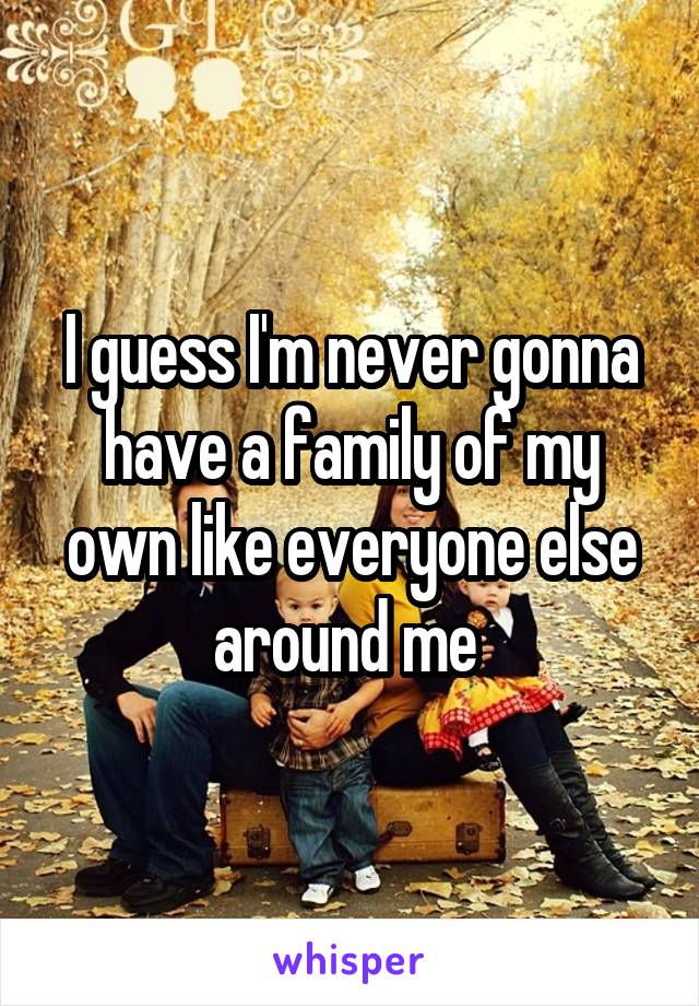 I guess I'm never gonna have a family of my own like everyone else around me 