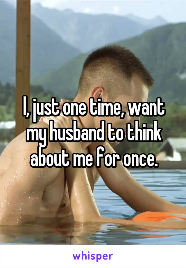 I, just one time, want my husband to think about me for once.