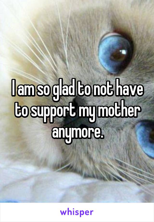 I am so glad to not have to support my mother anymore.