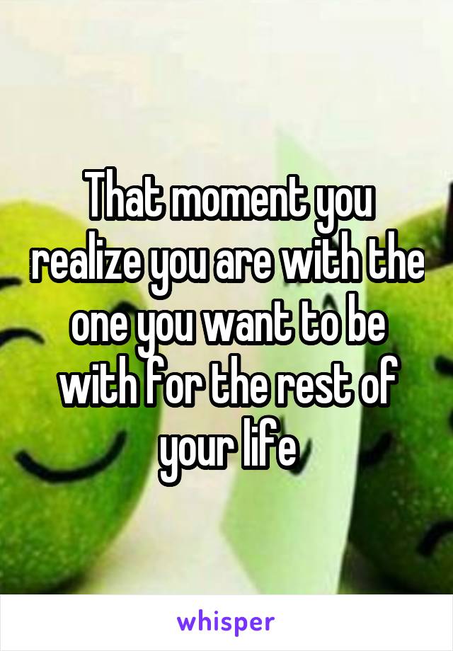 That moment you realize you are with the one you want to be with for the rest of your life