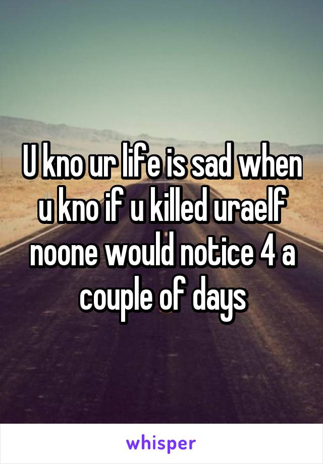 U kno ur life is sad when u kno if u killed uraelf noone would notice 4 a couple of days