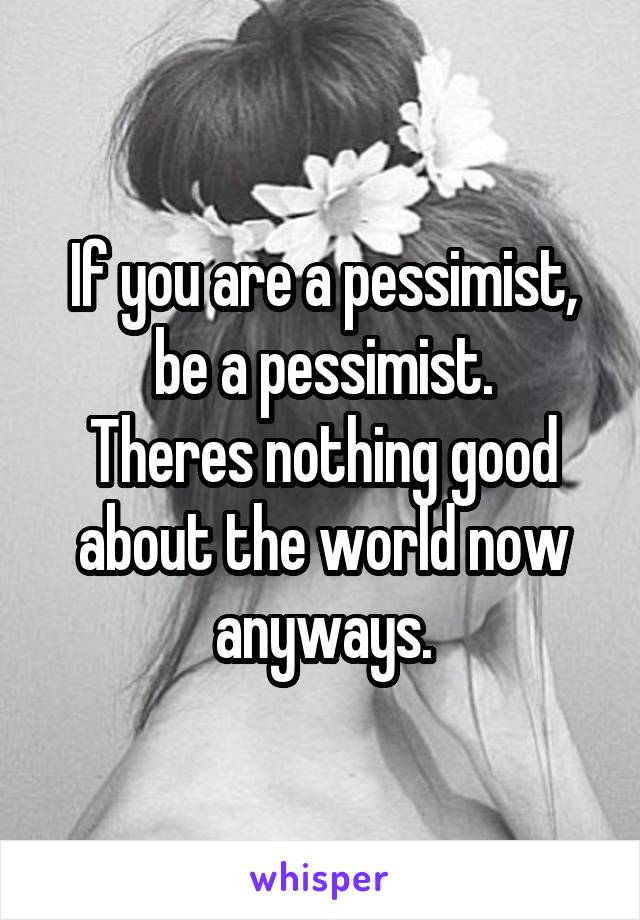 If you are a pessimist, be a pessimist.
Theres nothing good about the world now anyways.