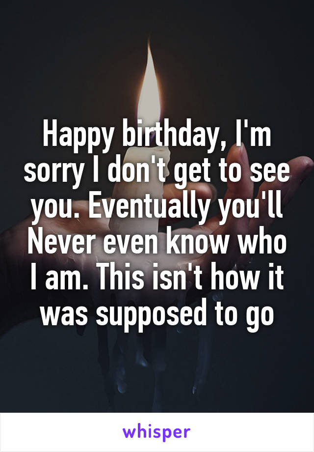 Happy birthday, I'm sorry I don't get to see you. Eventually you'll Never even know who I am. This isn't how it was supposed to go