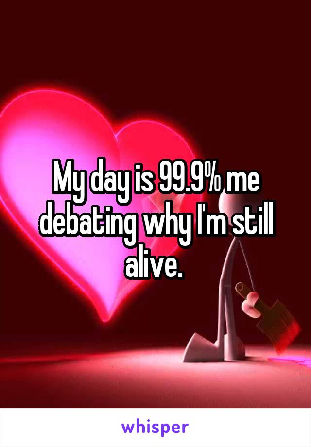 My day is 99.9% me debating why I'm still alive. 