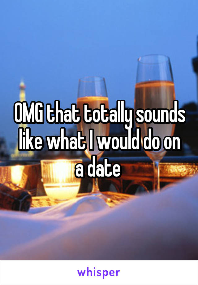 OMG that totally sounds like what I would do on a date 