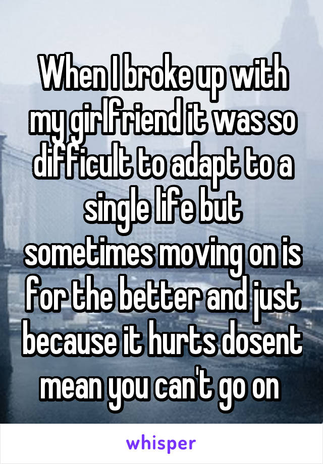 When I broke up with my girlfriend it was so difficult to adapt to a single life but sometimes moving on is for the better and just because it hurts dosent mean you can't go on 